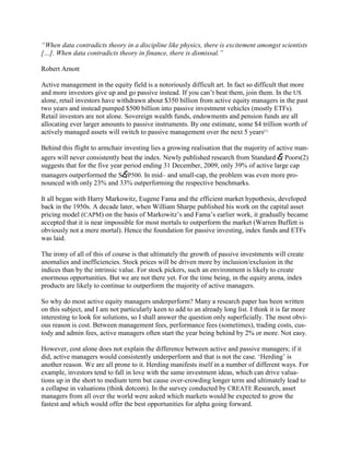―When data contradicts theory in a discipline like physics, there is excitement amongst scientists
[…]. When data contradicts theory in finance, there is dismissal.‖

Robert Arnott

Active management in the equity field is a notoriously difficult art. In fact so difficult that more
and more investors give up and go passive instead. If you can‘t beat them, join them. In the US
alone, retail investors have withdrawn about $350 billion from active equity managers in the past
two years and instead pumped $500 billion into passive investment vehicles (mostly ETFs).
Retail investors are not alone. Sovereign wealth funds, endowments and pension funds are all
allocating ever larger amounts to passive instruments. By one estimate, some $4 trillion worth of
actively managed assets will switch to passive management over the next 5 years(1).

Behind this flight to armchair investing lies a growing realisation that the majority of active man-
agers will never consistently beat the index. Newly published research from Standard & Poors(2)
suggests that for the five year period ending 31 December, 2009, only 39% of active large cap
managers outperformed the S&P500. In mid– and small-cap, the problem was even more pro-
nounced with only 23% and 33% outperforming the respective benchmarks.

It all began with Harry Markowitz, Eugene Fama and the efficient market hypothesis, developed
back in the 1950s. A decade later, when William Sharpe published his work on the capital asset
pricing model (CAPM) on the basis of Markowitz‘s and Fama‘s earlier work, it gradually became
accepted that it is near impossible for most mortals to outperform the market (Warren Buffett is
obviously not a mere mortal). Hence the foundation for passive investing, index funds and ETFs
was laid.

The irony of all of this of course is that ultimately the growth of passive investments will create
anomalies and inefficiencies. Stock prices will be driven more by inclusion/exclusion in the
indices than by the intrinsic value. For stock pickers, such an environment is likely to create
enormous opportunities. But we are not there yet. For the time being, in the equity arena, index
products are likely to continue to outperform the majority of active managers.

So why do most active equity managers underperform? Many a research paper has been written
on this subject, and I am not particularly keen to add to an already long list. I think it is far more
interesting to look for solutions, so I shall answer the question only superficially. The most obvi-
ous reason is cost. Between management fees, performance fees (sometimes), trading costs, cus-
tody and admin fees, active managers often start the year being behind by 2% or more. Not easy.

However, cost alone does not explain the difference between active and passive managers; if it
did, active managers would consistently underperform and that is not the case. ‗Herding‘ is
another reason. We are all prone to it. Herding manifests itself in a number of different ways. For
example, investors tend to fall in love with the same investment ideas, which can drive valua-
tions up in the short to medium term but cause over-crowding longer term and ultimately lead to
a collapse in valuations (think dotcom). In the survey conducted by CREATE Research, asset
managers from all over the world were asked which markets would be expected to grow the
fastest and which would offer the best opportunities for alpha going forward.
 