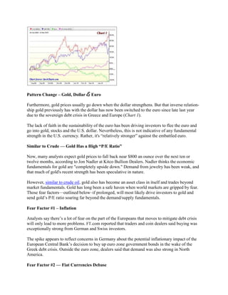 Pattern Change – Gold, Dollar & Euro

Furthermore, gold prices usually go down when the dollar strengthens. But that inverse relation-
ship gold previously has with the dollar has now been switched to the euro since late last year
due to the sovereign debt crisis in Greece and Europe (Chart 1).

The lack of faith in the sustainability of the euro has been driving investors to flee the euro and
go into gold, stocks and the U.S. dollar. Nevertheless, this is not indicative of any fundamental
strength in the U.S. currency. Rather, it's ―relatively stronger‖ against the embattled euro.

Similar to Crude — Gold Has a High ―P/E Ratio‖

Now, many analysts expect gold prices to fall back near $800 an ounce over the next ten or
twelve months, according to Jon Nadler at Kitco Bullion Dealers. Nadler thinks the economic
fundamentals for gold are "completely upside down." Demand from jewelry has been weak, and
that much of gold's recent strength has been speculative in nature.

However, similar to crude oil, gold also has become an asset class in itself and trades beyond
market fundamentals. Gold has long been a safe haven when world markets are gripped by fear.
Those fear factors—outlined below–if prolonged, will most likely drive investors to gold and
send gold‘s P/E ratio soaring far beyond the demand/supply fundamentals.

Fear Factor #1 – Inflation

Analysts say there‘s a lot of fear on the part of the Europeans that moves to mitigate debt crisis
will only lead to more problems. FT.com reported that traders and coin dealers said buying was
exceptionally strong from German and Swiss investors.

The spike appears to reflect concerns in Germany about the potential inflationary impact of the
European Central Bank‘s decision to buy up euro zone government bonds in the wake of the
Greek debt crisis. Outside the euro zone, dealers said that demand was also strong in North
America.

Fear Factor #2 — Fiat Currencies Debase
 