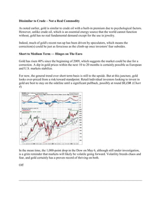 Dissimilar to Crude – Not a Real Commodity

As noted earlier, gold is similar to crude oil with a built-in premium due to psychological factors.
However, unlike crude oil, which is an essential energy source that the world cannot function
without, gold has no real fundamental demand except for the use in jewelry.

Indeed, much of gold's recent run-up has been driven by speculators, which means the
correction(s) could be just as ferocious as the climb-up once investors' fear subsides.

Short to Medium Term — Hinges on The Euro

Gold has risen 40% since the beginning of 2009, which suggests the market could be due for a
correction. A dip in gold prices within the next 10 to 20 months is certainly possible as European
and U.S. markets stabilize.

For now, the general trend over short term basis is still to the upside. But at this juncture, gold
looks over-priced from a risk/reward standpoint. Retail/individual investors looking to invest in
gold are best to stay on the sideline until a significant pullback, possibly at round $1,130. (Chart
4)




In the mean time, the 1,000-point drop in the Dow on May 6, although still under investigation,
is a grim reminder that markets will likely be volatile going forward. Volatility breeds chaos and
fear, and gold certainly has a proven record of thriving on both.

Off
 