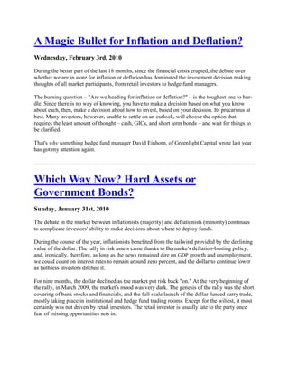 A Magic Bullet for Inflation and Deflation?
Wednesday, February 3rd, 2010

During the better part of the last 18 months, since the financial crisis erupted, the debate over
whether we are in store for inflation or deflation has dominated the investment decision making
thoughts of all market participants, from retail investors to hedge fund managers.

The burning question – "Are we heading for inflation or deflation?" – is the toughest one to hur-
dle. Since there is no way of knowing, you have to make a decision based on what you know
about each, then, make a decision about how to invest, based on your decision. Its precarious at
best. Many investors, however, unable to settle on an outlook, will choose the option that
requires the least amount of thought – cash, GICs, and short term bonds – and wait for things to
be clarified.

That's why something hedge fund manager David Einhorn, of Greenlight Capital wrote last year
has got my attention again.




Which Way Now? Hard Assets or
Government Bonds?
Sunday, January 31st, 2010

The debate in the market between inflationists (majority) and deflationists (minority) continues
to complicate investors' ability to make decisions about where to deploy funds.

During the course of the year, inflationists benefited from the tailwind provided by the declining
value of the dollar. The rally in risk assets came thanks to Bernanke's deflation-busting policy,
and, ironically, therefore, as long as the news remained dire on GDP growth and unemployment,
we could count on interest rates to remain around zero percent, and the dollar to continue lower
as faithless investors ditched it.

For nine months, the dollar declined as the market put risk back "on." At the very beginning of
the rally, in March 2009, the market's mood was very dark. The genesis of the rally was the short
covering of bank stocks and financials, and the full scale launch of the dollar funded carry trade,
mostly taking place in institutional and hedge fund trading rooms. Except for the wiliest, it most
certainly was not driven by retail investors. The retail investor is usually late to the party once
fear of missing opportunities sets in.
 