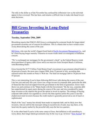 The rally in the dollar as of late November has confused the inflationist view as the tailwinds
appear to have reversed. This has been, and remains a difficult time to make risk-based invest-
ment decisions.




Bill Gross Investing in Long-Dated
Treasuries
Tuesday, September 29th, 2009

Bloomberg reports that PIMCO's Bill Gross is exchanging his corporate bonds for longer-dated
government securities out of concern for deflation. This is a theme that we have written exten-
sively about during the course of the year.

Bill Gross, who runs the world‘s biggest bond fund at Pacific Investment Management Co., said
he‘s been buying longer maturity Treasuries in recent weeks amid a re-emergence of deflation
concern.

―We‘ve exchanged our mortgages for the government‘s check‖ as the Federal Reserve winds
down purchases of agency debt, Gross said in an interview from Newport Beach, California,
with Bloomberg Radio.

Gross boosted the $177.5 billion Total Return Fund‘s investment in government-related bonds to
44 percent of assets, the most since August 2004, from 25 percent in July, according data
released earlier this month on Pimco‘s Web site. The fund cut mortgage debt to 38 percent from
47 percent.

This is very interesting if you've been following Bill Gross' calls during the course of the year.
Late last year and early this year, Gross was a huge investor in corporate debt, particular the debt
of financials that received support from the government in the form of guarantees. Gross' main
thesis was and continues to be "Shake hands with the Government." By the way, corporate debt
has outperformed its equity peers during the course of the year, and was considered by many
large investors as the superior bet given the option to invest in equities. The strategy of buying
corporate debt (which was regarded as a lower risk than equities earlier this year) is one that
eluded most retail investors because the credit market is generally perceived as out of reach or
sophisticated.

Much of the "easy" money has already been made in corporate debt, and its likely now that
investors, who are still for the most part sitting in record levels of cash, may stay there, or be
lured into the equity market by the powerful rally seen the last two quarters.

If, on the other hand if you're in the same camp as Gross, that deflation is still something to
worry about, then longer dated governments may be the way to go. In Gross' "New Normal" de-
 
