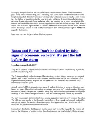 leveraging, de-globalization, and re-regulation are three dominant themes that flatten out the
yield curve, which remains steep, and a flattening yield curve means short term rates rise while
long term rates fall. The short term rates will be a little while in rising as it may be a little prema-
ture for the Fed to touch them, but the long term rates will come down as the market continues
down the deleveraging path Gross and a few others are counting on, as assets get substituted for
cash on institutional balance sheets. For the large institutions who continue to target their balance
sheets, this 'recovered' equity market is a perfect opportunity to sell some reflated assets, and that
means that a large amount of cash will be used to retire debt and/or refinance Option ARM mort-
gages for that matter.

Long term rates are likely to fall on this development.




Boom and Burst: Don't be fooled by false
signs of economic recovery. It's just the lull
before the storm
Monday, August 24th, 2009

Andy Xie is a former Morgan Stanley economist now living in China; The following is from the
South China Morning Post:

The A-share market is collapsing again, like many times before. It takes numerous government
policies and ―expert‖ opinions to entice ignorant retail investors into the market but just a few
days to send them packing. As greed has the upper hand in Chinese society, the same story
repeats itself time and again.

A stock market bubble is a negative-sum game. It leads to distortion in resource allocation and,
hence, net losses. The redistribution of the remainder, moreover, isn‘t entirely random. The gov-
ernment, of course, always wins. It pockets stamp duty revenue and the proceeds of initial public
offerings of state-owned enterprises in cash. And, the listed companies seldom pay dividends.

The truly random part for the redistribution among speculators is probably 50 cents on the dollar.
The odds are quite similar to that from playing the lottery. Every stock market cycle makes Chi-
nese people poorer. The system takes advantage of their opportunism and credulity to collect
money for the government and to enrich the few.

I am not sure this bubble that began six months ago is truly over. The trigger for the current sell-
ing was the tightening of lending policy. Bank lending grew marginally in July. On the ground,
 