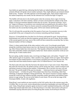 loan sharks are again thriving, indicating that the banks are indeed tightening. Like before, gov-
ernment officials will speak to boost market sentiment. They might influence government-related
funds to buy. ―Experts‖ will offer opinions to fool the people again. Their actions might revive
the market temporarily next month, but the rebound won‘t reclaim the high of August 4.

This bubble will truly burst in the fourth quarter when the economy shows signs of slowing
again. Land prices will start to decline, which is of more concern than the collapse of the stock
market, as local governments depend on land sales for revenue. The present economic ―recov-
ery‖ began in February as inventories were restocked and was pushed up by the spillover from
the asset market revival. These two factors cannot be sustained beyond the third quarter. When
the market sees the second dip looming, panic will be more intense and thorough.

The US will enter this second dip in the first quarter of next year. Its economic recovery in the
second half of this year is being driven by inventory restocking and fiscal stimulus.

However, US households have lost their love for borrow-and-spend for good. American house-
hold demand won‘t pick up when the temporary growth factors run out of steam. By the middle
of the second quarter next year, most of the world will have entered the second dip. But, by then,
financial markets will have collapsed.

China‘s A-share market leads all the other markets in this cycle. Even though central banks
around the world have kept interest rates low, the financial crisis has kept most banks from lend-
ing. Only Chinese banks have lent massively. That liquidity inflated the mainland stock market
first, then commodity markets and property market last. Stock markets around the world are now
following the A-share market down.

By next spring, another stimulus story, involving even bigger sums, will surface. ―Experts‖ will
offer opinions again on its potency. After a month or two, people will be at it again. Such market
movements are bear-market bounces. Every bounce will peak lower than the previous one. The
reason that such bear-market bounces repeat is the US Federal Reserve‘s low interest rate.

The final crash will come when the Fed raises the interest rate to 5 per cent or more. Most think
that when the Fed does this, the global economy will be strong and, hence, exports would do well
and bring in money to keep up asset markets. Unfortunately, this is not how our story will end
this time. The growth model of the past two decades — Americans borrow and spend; Chinese
lend and export — is broken for good. Policymakers have been busy stimulating, rather than
reforming, in desperate attempts to bring growth back. The massive increase in money supplies
around the world will spur inflation through commodity-market speculation and inflation expec-
tations in wage setting. We are not in the midst of a new boom. We are at the last stage of the
Greenspan bubble. It ends with stagflation.

Hong Kong‘s asset markets are most sensitive to the Fed‘s policy due to the currency peg to the
US dollar. But, in every cycle, stories abound about mysterious mainlanders arriving with bags of
cash. Today, Hong Kong‘s property agents are known to spirit mainland-looking men, with small
leather bags tucked under their arms, to West Kowloon to view flats. Such stories in the past of
mainlanders paying ridiculous prices for Hong Kong flats usually involved buyers from the
 