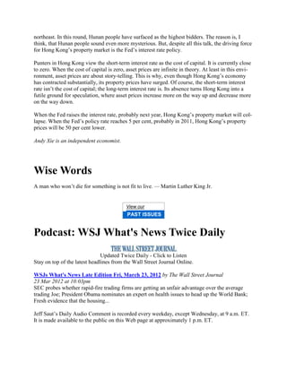 northeast. In this round, Hunan people have surfaced as the highest bidders. The reason is, I
think, that Hunan people sound even more mysterious. But, despite all this talk, the driving force
for Hong Kong‘s property market is the Fed‘s interest rate policy.

Punters in Hong Kong view the short-term interest rate as the cost of capital. It is currently close
to zero. When the cost of capital is zero, asset prices are infinite in theory. At least in this envi-
ronment, asset prices are about story-telling. This is why, even though Hong Kong‘s economy
has contracted substantially, its property prices have surged. Of course, the short-term interest
rate isn‘t the cost of capital; the long-term interest rate is. Its absence turns Hong Kong into a
futile ground for speculation, where asset prices increase more on the way up and decrease more
on the way down.

When the Fed raises the interest rate, probably next year, Hong Kong‘s property market will col-
lapse. When the Fed‘s policy rate reaches 5 per cent, probably in 2011, Hong Kong‘s property
prices will be 50 per cent lower.

Andy Xie is an independent economist.




Wise Words
A man who won‘t die for something is not fit to live. — Martin Luther King Jr.


                                           View our
                                           PAST ISSUES


Podcast: WSJ What's News Twice Daily
                               Updated Twice Daily - Click to Listen
Stay on top of the latest headlines from the Wall Street Journal Online.

WSJs What's News Late Edition Fri, March 23, 2012 by The Wall Street Journal
23 Mar 2012 at 10:03pm
SEC probes whether rapid-fire trading firms are getting an unfair advantage over the average
trading Joe; President Obama nominates an expert on health issues to head up the World Bank;
Fresh evidence that the housing...

Jeff Saut‘s Daily Audio Comment is recorded every weekday, except Wednesday, at 9 a.m. ET.
It is made available to the public on this Web page at approximately 1 p.m. ET.
 