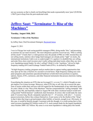 not say economy as that is clearly not benefiting) that needs exponentially more 'juice' (EUR10tn
LTRO?) just to keep from the post-medicinal crash.




Jeffrey Saut: "Terminator 3: Rise of the
Machines"
Tuesday, August 16th, 2011

Terminator 3: Rise of the Machines

by Jeffrey Saut, Chief Investment Strategist, Raymond James

August 15, 2011

I was in Chicago last week seeing portfolio managers (PMs), doing media ―hits,‖ and presenting
at seminars for our retail investors. The most ubiquitous question I received was, ―Who is selling
all this stock?‖ Clearly that‘s a valid question since the parade of PMs on CNBC insisted they are
not selling stocks, statistics show hedge fund managers are already pretty ―light‖ on stocks, the
international institutions I talk to are so underweight U.S. equities it is doubtful they are selling,
and order flows show retail investors aren‘t really selling individual stocks either (they are, how-
ever, liquidating mutual funds). So who‘s selling? I think it is the ―machines,‖ driven by high-
frequency trading (HFT) and Exchange Traded Funds (ETFs). As defined by Wikipedia:

―In high-frequency trading, programs analyze market data to capture trading opportunities that
may open up for only a fraction of a second to several hours. High-frequency trading uses com-
puter programs and sometimes specialized hardware to hold short-term positions in equities,
options, futures, ETFs, currencies, and other financial instruments that possess electronic trading
capability.‖

Exacerbating the situation are ETFs that are leveraged 2:1, or even 3:1, which if bought on mar-
gin implies 4 to 6 times leverage. Moreover, when ETFs buy or sell, they do so across the spec-
trum of stocks within their universe with NO regard for the fundamentals of any individual stock.
So yeah, I think it is the ―Rise of the Machines‖ that has compounded the ―selling stampede‖ that
began on July 8th, and hopefully ended on August 9th with what a technical analyst would term
a long-tailed ―bullish hammer‖ candlestick chart formation. If correct, that would make the stam-
pede 23 sessions long. Recall, stampedes typically last 17 – 25 sessions, with only 1 – 3 session
pauses/corrections, before they exhaust themselves. It just seems to be the rhythm of the ―thing‖
in that it takes that long to get participants either bullish, or bearish, enough to act. Obviously, in
this case, it would be bearish enough. Consistent with this thought, it is worth noting that in July
retail investors liquidated $23 billion worth of U.S. stock mutual funds for the largest liquidation
since October 2008‘s $27 billion. My sense is even more liquidation is taking place this month.
 