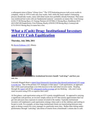 a subsequent retest of those ―climax lows.‖ The 1978 bottoming process took seven weeks to
complete, while in 1979 it took only four weeks. Still, while the stock market‘s bottoming
process should take weeks, many individual stocks have probably already bottomed. That sense
was reinforced last week with our fundamental analysts‘ comments on names like: Linn Energy
(LINE/37.86/Strong Buy), EV Energy Partners (EVEP/$66.21/Strong Buy), Healthcare REIT
(HCN/$45.88/Outperform), First Potomac Realty (FPO/$12.99/Strong Buy), CenturyLink
(CTL/$34.61/Strong Buy) to name but a few.


What a (Cash) Drag: Institutional Investors
and ETF Cash Equitization
Thursday, July 28th, 2011

By Kevin Feldman, CFP, iShares




                           How institutional investors handle “cash drag”- and how you
can, too.

I recently blogged about a report from Greenwich Associates that showed institutional ETF usage
is on the rise. One of the primary ETF strategies in that space? Cash equitization, an approach
that‘s little-used (and perhaps even little-known) in the individual investor realm. Reading
through the report and all the subsequent media coverage got me thinking – why aren‘t more
retail investors using ETFs to equitize their cash?

At first glance, cash equitization using an ETF is pretty straightforward. As opposed to carrying
a significant cash position, an investor simply selects an ETF that closely approximates their tar-
get risk and asset class exposure to remain invested in the market. Typically institutional
investors will implement a cash equitization strategy when cash is on the sidelines and waiting to
be put to work. For example, at times large institutional clients are transitioning between man-
agers or doing a search for a new manager in a particular asset class. Rather than risking under-
performance through ―cash drag‖ (deviation of returns from a benchmark‘s returns due to cash
 