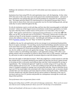 holdings), the institution will invest in an ETF with similar asset class exposure as an interim
solution.

Institutions have been using ETFs for cash equitization since, well, the beginning. In fact, when
ETFs first came on the scene, they were mostly perceived as institutional products – and some of
those institutions were getting their feet wet with the products by using them for cash equitiza-
tion. The largest and most liquid ETFs lend themselves to this practice because there‘s now a
wide variety to choose from, total costs are generally very low for short holding periods, and typ-
ically they‘re easily traded throughout the day.

So why do institutions want to avoid cash drag, and how does their reasoning apply to individual
investors? Likely one of the biggest reasons an institution would choose equitization over hold-
ing cash is that they believe market returns will be positive over time (that‘s why we invest,
right?). Both equities and bonds have experienced strong performance as of late (the S&P 500
Index was up 30% over the past year as of 6/30/2011). Conversely, interest rates on many cash
vehicles are near 0% at the moment, so portfolio cash may actually be earning negative real
returns after inflation is taken into account. And although cash holdings can reduce risk in the
form of portfolio volatility, they can ―drag‖ on returns in up markets.

In addition, the case for cash equitization can be even stronger in an institutional bond portfolio
than in its equity counterpart. For one thing, income from bond holdings naturally increases cash
levels more than in an equity portfolio, making the portfolio more susceptible to cash drag. And
since a key component of a fixed income portfolio is often to invest in income-generating securi-
ties, the low yields on cash can work against that strategy. When an institutional bond fund
wishes to reduce its cash holdings and employ a cash equitization strategy, ETFs offer a com-
pelling solution with an assortment of criteria to choose from such as yield, maturity, credit qual-
ity, and sector in order to match specific investment objectives and risk tolerance levels.

How does this apply to individual investors? Well, they might have a certain amount in cash that
they already know is eventually destined for the market, but that they just haven‘t gotten around
to investing yet (this is obviously much different than cash that‘s been earmarked for savings or
expenditures). The ―institutional approach‖ might be to consider using an ETF to get that cash
off the sidelines and out of its zero– or near-zero-yielding account and into the market (if that‘s
where it‘s headed eventually) to manage your own personal cash drag. Keep in mind that invest-
ing in an ETF has much higher risks associated with it than investing in cash, so investors should
consider their own risk tolerance and return objectives before entering the market. Additionally,
investors should work with their financial advisor and tax planner to determine if the costs of
moving in and out of an ETF position and possible tax consequences outweigh the overall cash
drag on their portfolio.

Past performance does not guarantee future results.

Buying and selling shares of ETFs will result in brokerage commissions. There can be no assur-
ance that an active trading market for shares of an ETF will develop or be maintained.

Bonds and bond funds will decrease in value as interest rates rise.
 