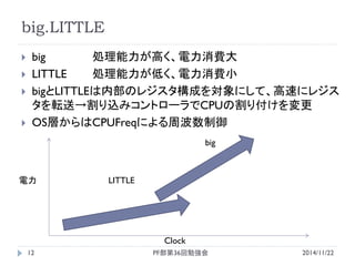 big.LITTLE 
big 処理能力が高く、電力消費大 
LITTLE 処理能力が低く、電力消費小 
bigとLITTLEは内部のレジスタ構成を対象にして、高速にレジス タを転送→割り込みコントローラでCPUの割り付けを変更 
OS層からはCPUFreqによる周波数制御 
Clock 
電力 
LITTLE 
big 
2014/11/22 
PF部第36回勉強会 
12  
