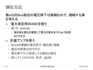 測定方法 
2014/11/22 
PF部第36回勉強会 
8 
数mΩのShut抵抗の電圧降下は微細なので、増幅する事 を考える 
A)電力測定用のASICを使う 
例）TI INA226 
電位差と電位を乗算して電力の算出までChipで処理 
I2Cで出力 
B)計装アンプを使う 
Shuntの微細な電圧降下（電位差）増幅 
電圧の除算は別で行う 
電圧降下だけ測定しても傾向は解る 
例）ＬＴ１１６７ＣＮ８ 秋月 @400  