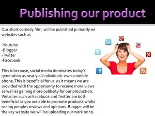Our short comedy film, will be published primarily on 
websites such as 
-Youtube 
-Blogger 
-Twitter 
-Facebook 
This is because, social media dominates today’s 
generation as nearly all individuals own a mobile 
phone. This is beneficial for us as it means we are 
provided with the opportunity to receive more views 
as well as gaining more publicity for our production. 
Websites such as Facebook and Twitter are both 
beneficial as you are able to promote products whilst 
seeing peoples reviews and opinions. Blogger will be 
the key website we will be uploading our work on to. 
 