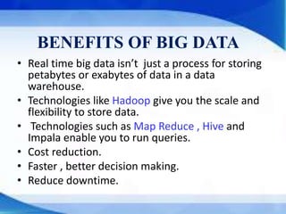 BENEFITS OF BIG DATA
• Real time big data isn’t just a process for storing
petabytes or exabytes of data in a data
warehouse.
• Technologies like Hadoop give you the scale and
flexibility to store data.
• Technologies such as Map Reduce , Hive and
Impala enable you to run queries.
• Cost reduction.
• Faster , better decision making.
• Reduce downtime.
 