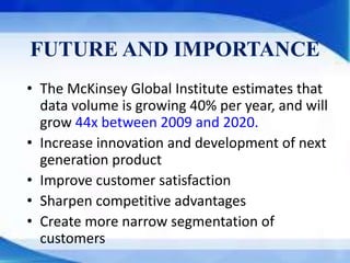 FUTURE AND IMPORTANCE
• The McKinsey Global Institute estimates that
data volume is growing 40% per year, and will
grow 44x between 2009 and 2020.
• Increase innovation and development of next
generation product
• Improve customer satisfaction
• Sharpen competitive advantages
• Create more narrow segmentation of
customers
 