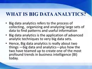 WHAT IS BIG DATAANALYTICS?
• Big data analytics refers to the process of
collecting, organizing and analyzing large sets of
data to find patterns and useful information
• Big data analytics is the application of advanced
analytic techniques to very big data sets.
• Hence, Big data analytics is really about two
things —big data and analytics—plus how the
two have teamed up to create one of the most
profound trends in business intelligence (BI)
today.
.
 