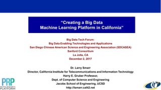 “Creating a Big Data
Machine Learning Platform in California”
Big Data Tech Forum:
Big Data Enabling Technologies and Applications
San Diego Chinese American Science and Engineering Association (SDCASEA)
Sanford Consortium
La Jolla, CA
December 2, 2017
Dr. Larry Smarr
Director, California Institute for Telecommunications and Information Technology
Harry E. Gruber Professor,
Dept. of Computer Science and Engineering
Jacobs School of Engineering, UCSD
http://lsmarr.calit2.net
1
 