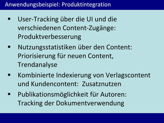 Anwendungsbeispiel: Produktintegration
 User-Tracking über die UI und die
verschiedenen Content-Zugänge:
Produktverbesserung
 Nutzungsstatistiken über den Content:
Priorisierung für neuen Content,
Trendanalyse
 Kombinierte Indexierung von Verlagscontent
und Kundencontent: Zusatznutzen
 Publikationsmöglichkeit für Autoren:
Tracking der Dokumentverwendung
 