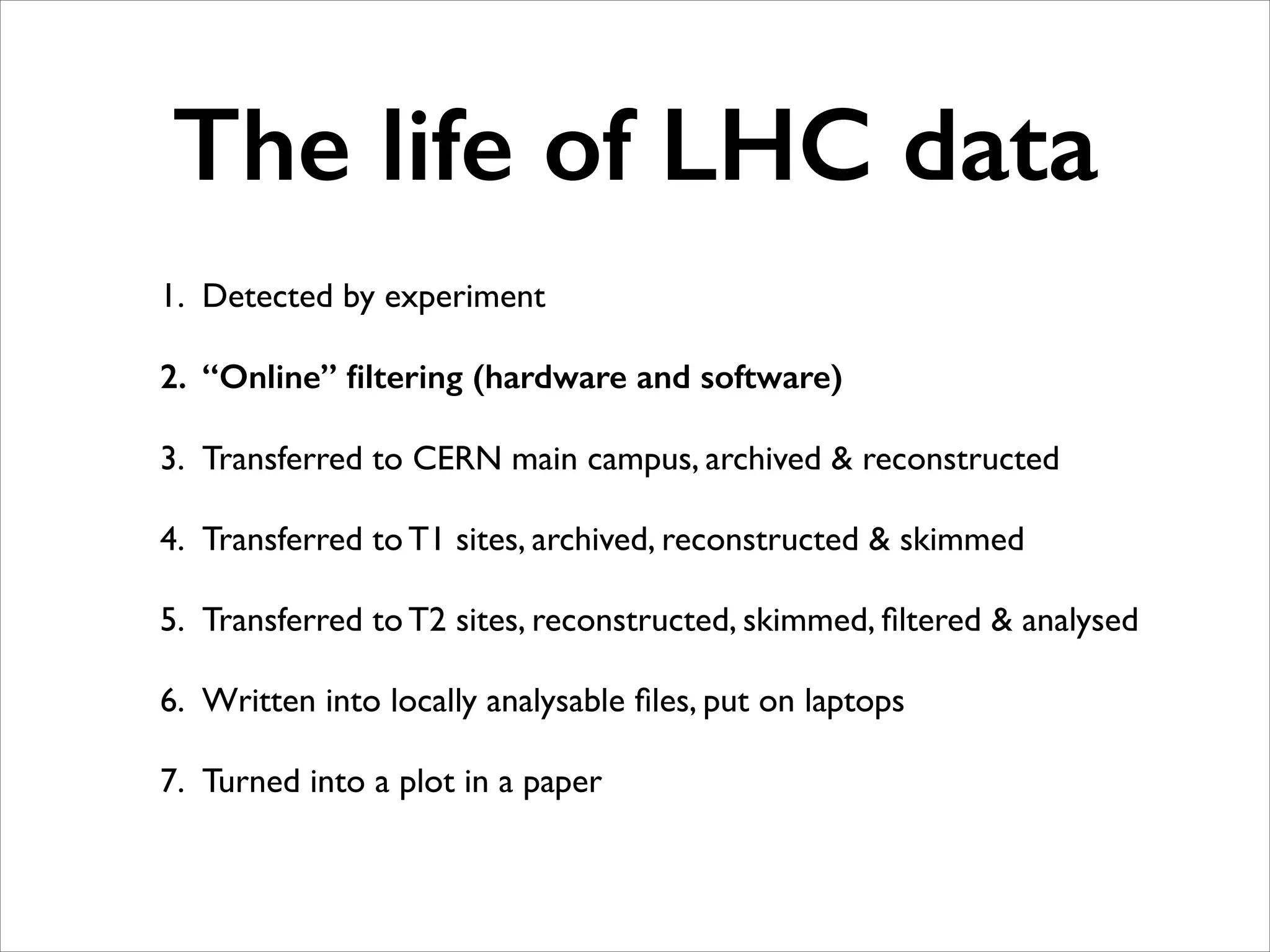 The life of LHC data
1. Detected by experiment	

2. “Online” ﬁltering (hardware and software)
3. Transferred to CERN main campus, archived & reconstructed	

4. Transferred to T1 sites, archived, reconstructed & skimmed	

5. Transferred to T2 sites, reconstructed, skimmed, ﬁltered & analysed	

6. Written into locally analysable ﬁles, put on laptops	

7. Turned into a plot in a paper

 