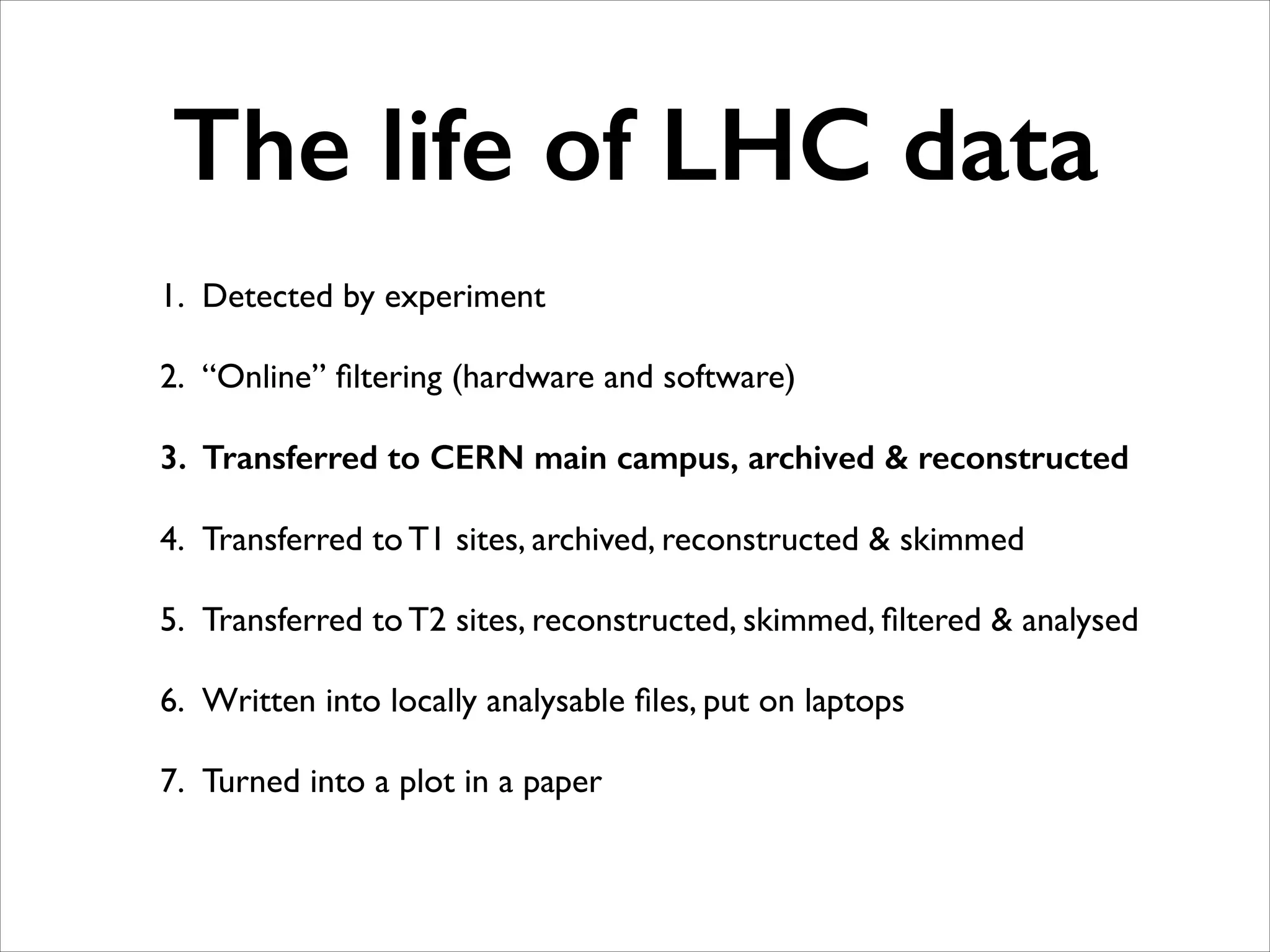 The life of LHC data
1. Detected by experiment	

2. “Online” ﬁltering (hardware and software)	

3. Transferred to CERN main campus, archived & reconstructed
4. Transferred to T1 sites, archived, reconstructed & skimmed	

5. Transferred to T2 sites, reconstructed, skimmed, ﬁltered & analysed	

6. Written into locally analysable ﬁles, put on laptops	

7. Turned into a plot in a paper

 
