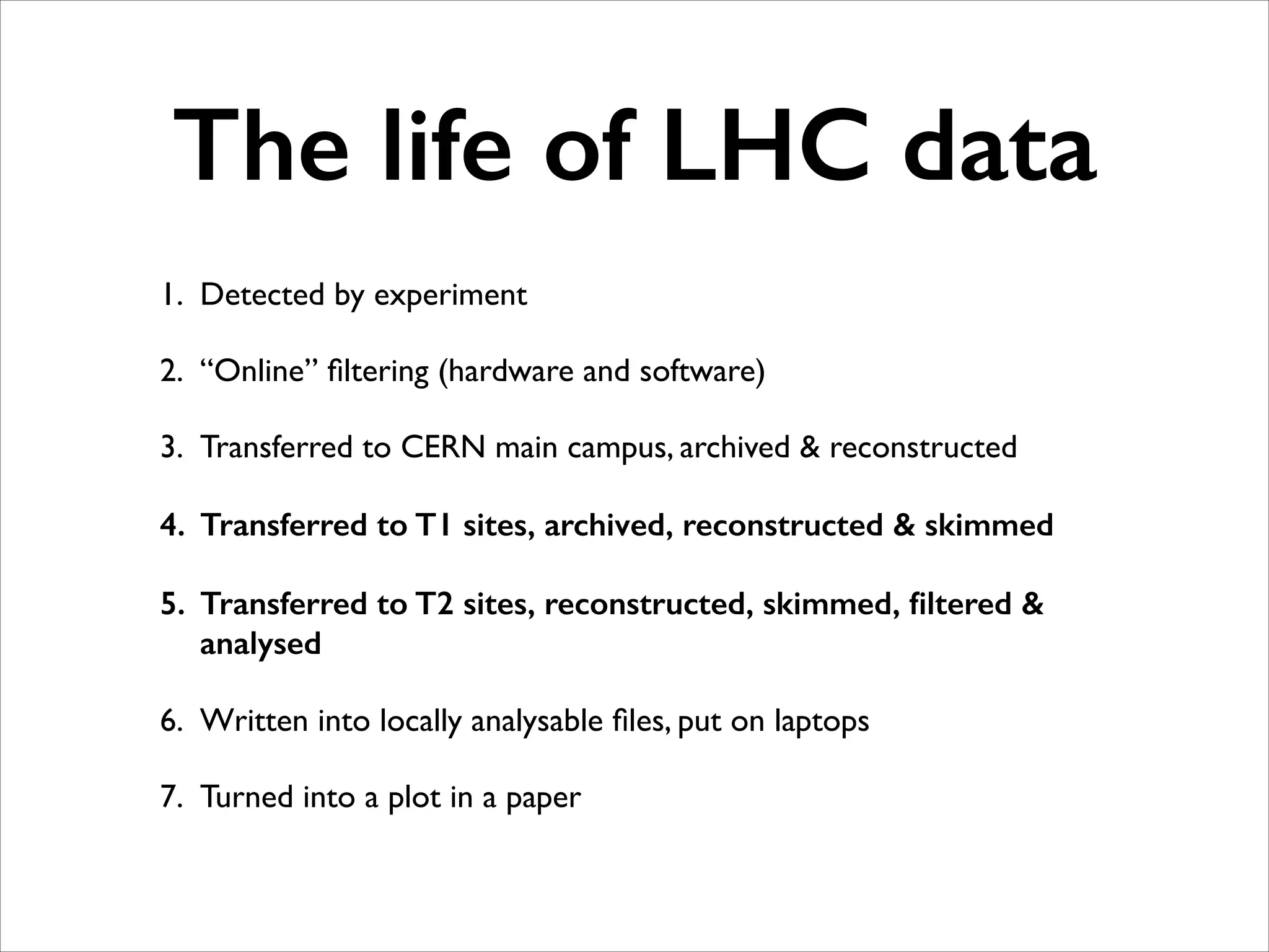 The life of LHC data
1. Detected by experiment	

2. “Online” ﬁltering (hardware and software)	

3. Transferred to CERN main campus, archived & reconstructed	

4. Transferred to T1 sites, archived, reconstructed & skimmed
5. Transferred to T2 sites, reconstructed, skimmed, ﬁltered &
analysed
6. Written into locally analysable ﬁles, put on laptops	

7. Turned into a plot in a paper

 