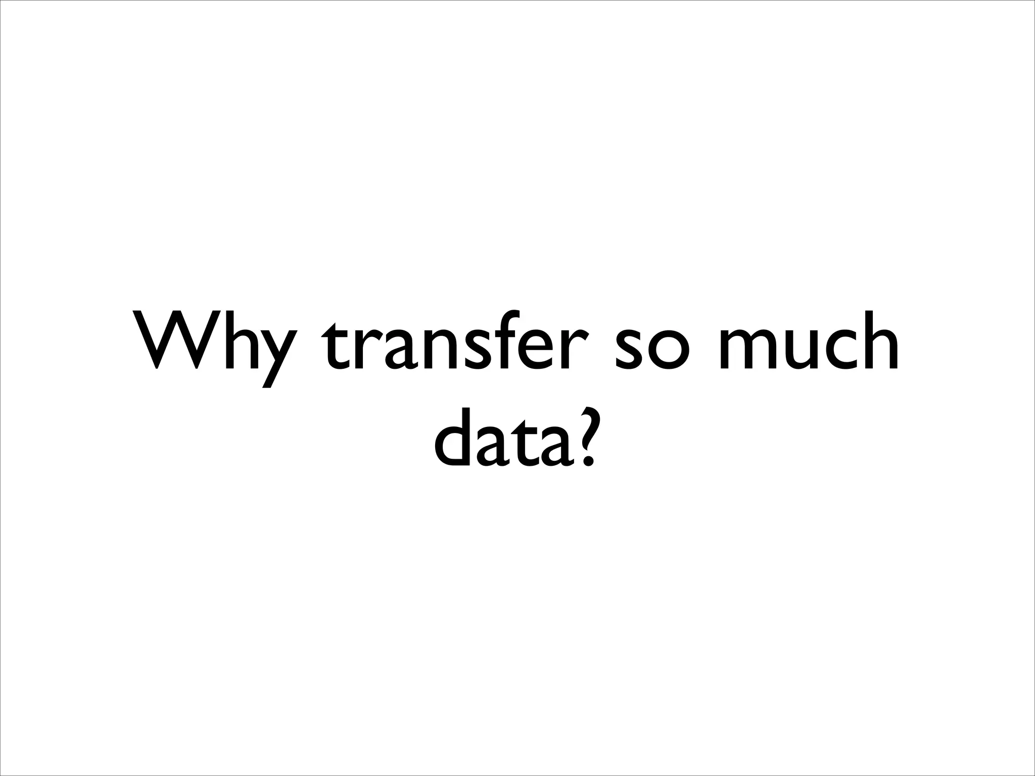 Why transfer so much
data?

 