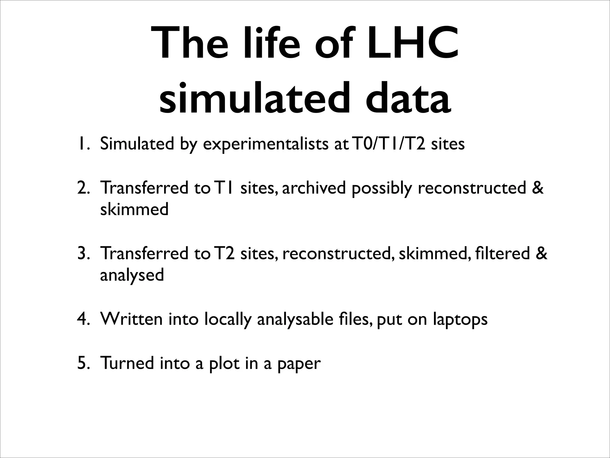 The life of LHC
simulated data
1. Simulated by experimentalists at T0/T1/T2 sites	

2. Transferred to T1 sites, archived possibly reconstructed &
skimmed	

3. Transferred to T2 sites, reconstructed, skimmed, ﬁltered &
analysed	

4. Written into locally analysable ﬁles, put on laptops	

5. Turned into a plot in a paper

 