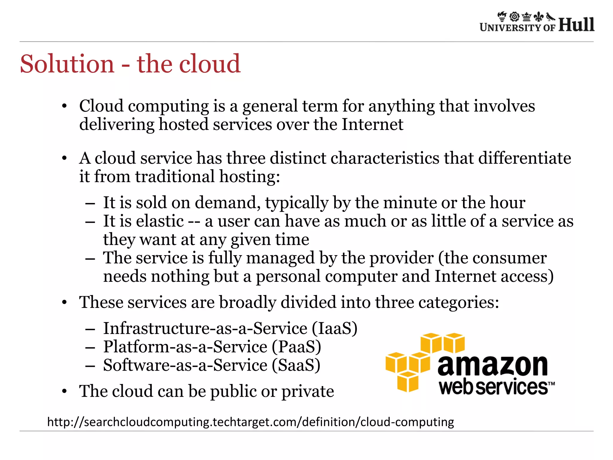 Solution - the cloud
•  Cloud computing is a general term for anything that involves
delivering hosted services over the Internet
•  A cloud service has three distinct characteristics that differentiate
it from traditional hosting:
–  It is sold on demand, typically by the minute or the hour
–  It is elastic -- a user can have as much or as little of a service as
they want at any given time
–  The service is fully managed by the provider (the consumer
needs nothing but a personal computer and Internet access)
•  These services are broadly divided into three categories:
–  Infrastructure-as-a-Service (IaaS)
–  Platform-as-a-Service (PaaS)
–  Software-as-a-Service (SaaS)
•  The cloud can be public or private
h9p://searchcloudcompu4ng.techtarget.com/deﬁni4on/cloud-­‐compu4ng	
  
 
