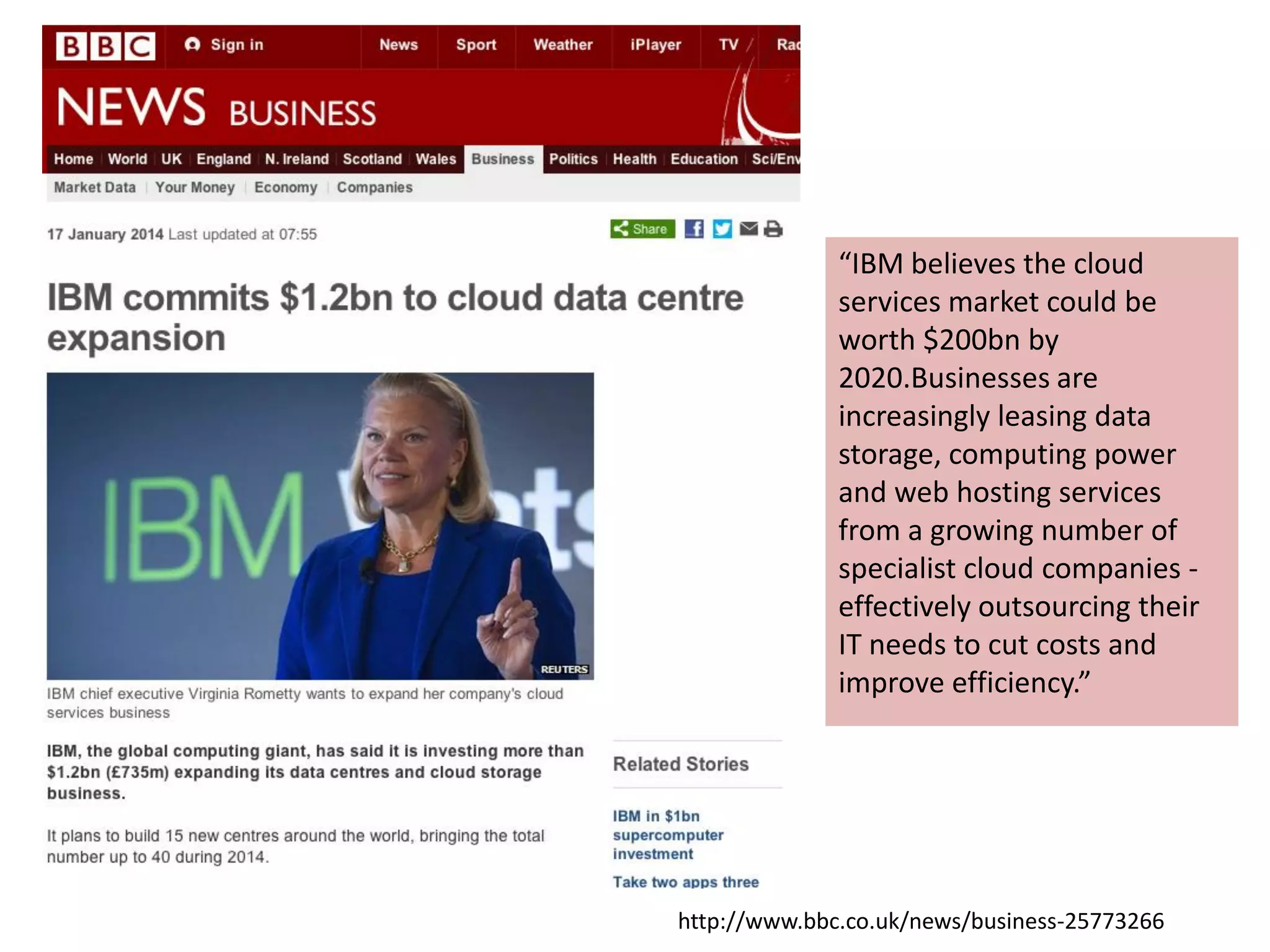 h9p://www.bbc.co.uk/news/business-­‐25773266	
  
“IBM	
  believes	
  the	
  cloud	
  
services	
  market	
  could	
  be	
  
worth	
  $200bn	
  by	
  
2020.Businesses	
  are	
  
increasingly	
  leasing	
  data	
  
storage,	
  compu4ng	
  power	
  
and	
  web	
  hos4ng	
  services	
  
from	
  a	
  growing	
  number	
  of	
  
specialist	
  cloud	
  companies	
  -­‐	
  
eﬀec4vely	
  outsourcing	
  their	
  
IT	
  needs	
  to	
  cut	
  costs	
  and	
  
improve	
  eﬃciency.”	
  
 