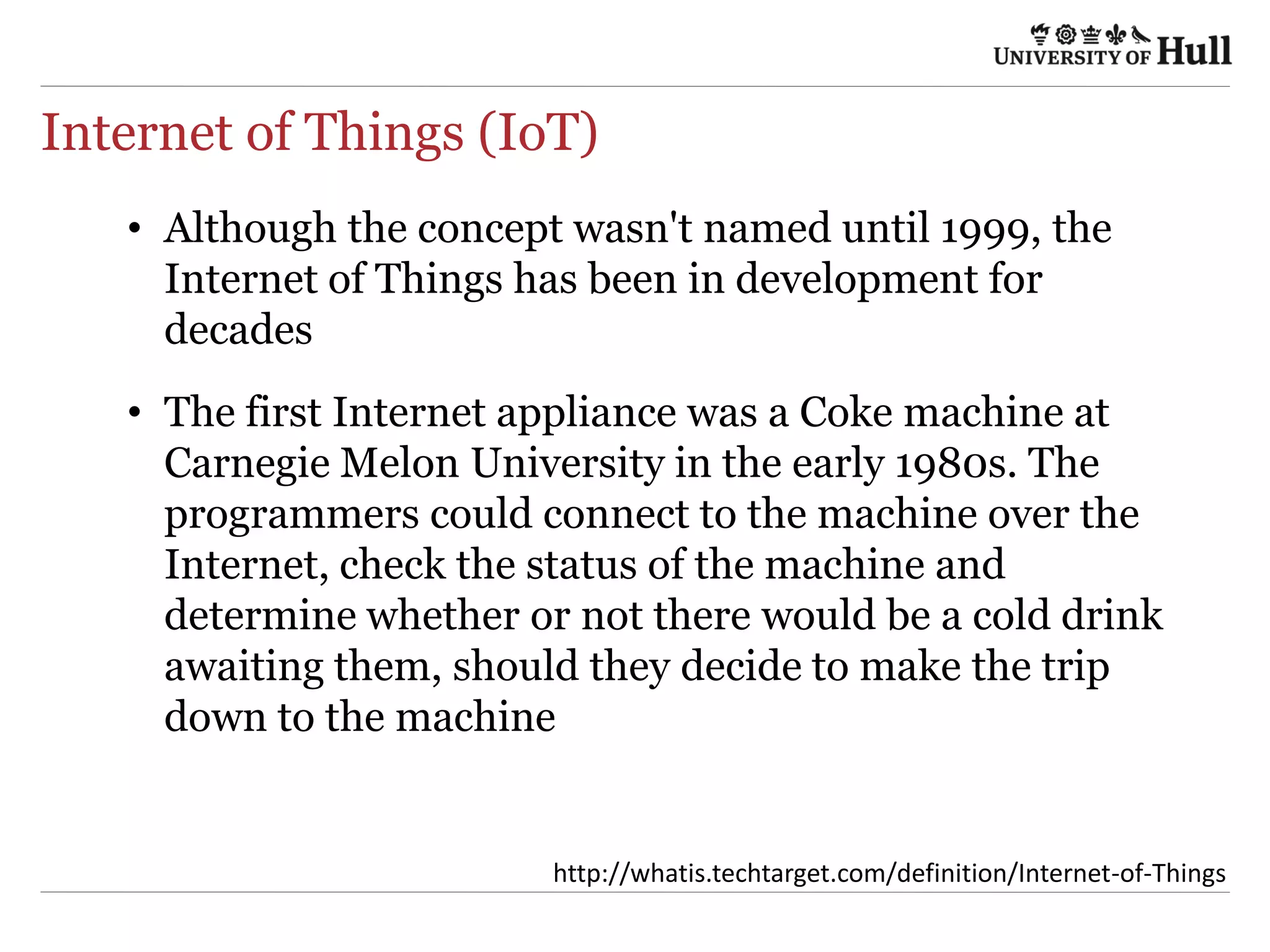 Internet of Things (IoT)
•  Although the concept wasn't named until 1999, the
Internet of Things has been in development for
decades
•  The first Internet appliance was a Coke machine at
Carnegie Melon University in the early 1980s. The
programmers could connect to the machine over the
Internet, check the status of the machine and
determine whether or not there would be a cold drink
awaiting them, should they decide to make the trip
down to the machine
h9p://wha4s.techtarget.com/deﬁni4on/Internet-­‐of-­‐Things	
  
 