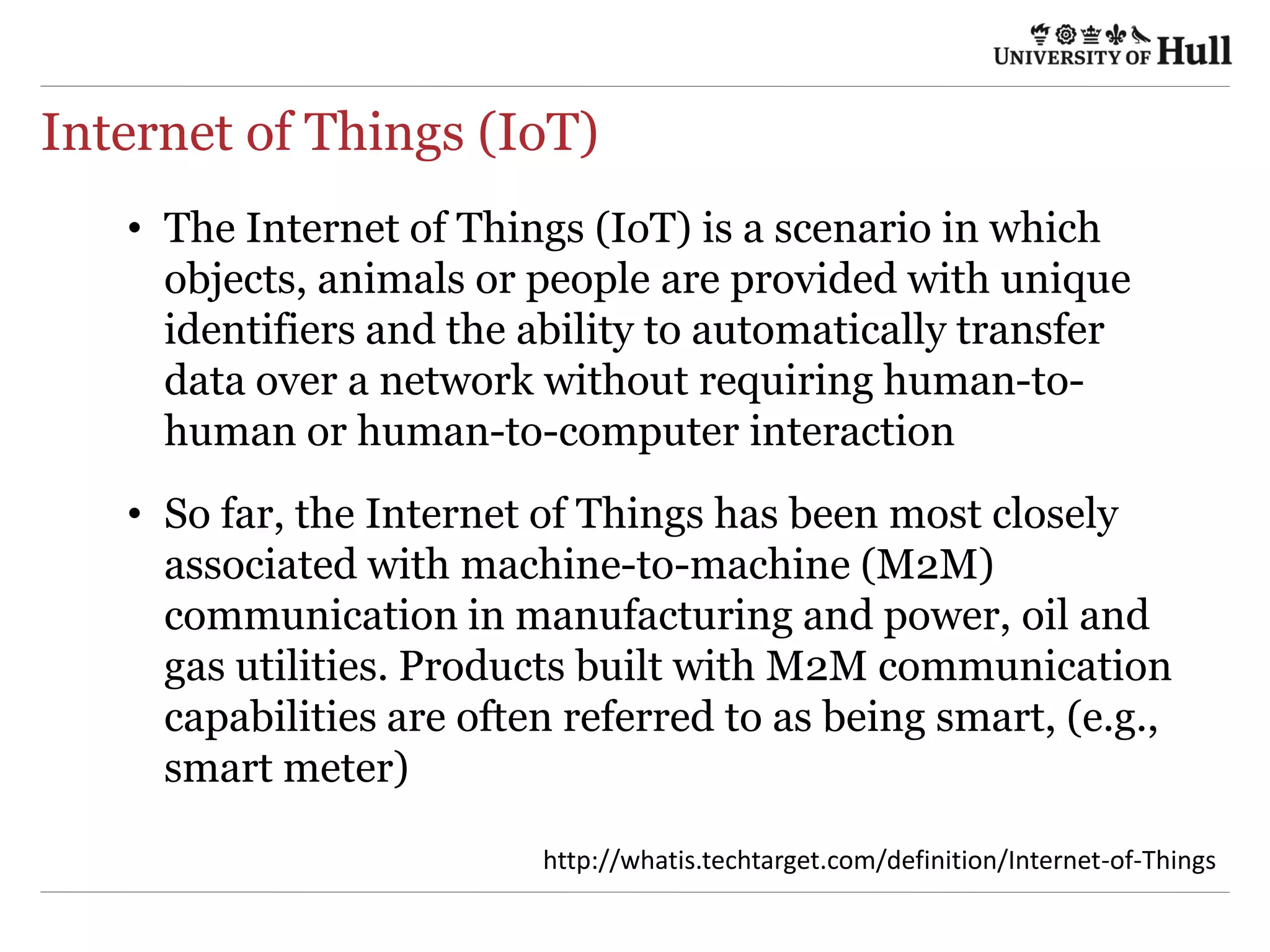 Internet of Things (IoT)
•  The Internet of Things (IoT) is a scenario in which
objects, animals or people are provided with unique
identifiers and the ability to automatically transfer
data over a network without requiring human-to-
human or human-to-computer interaction
•  So far, the Internet of Things has been most closely
associated with machine-to-machine (M2M)
communication in manufacturing and power, oil and
gas utilities. Products built with M2M communication
capabilities are often referred to as being smart, (e.g.,
smart meter)
h9p://wha4s.techtarget.com/deﬁni4on/Internet-­‐of-­‐Things	
  
 