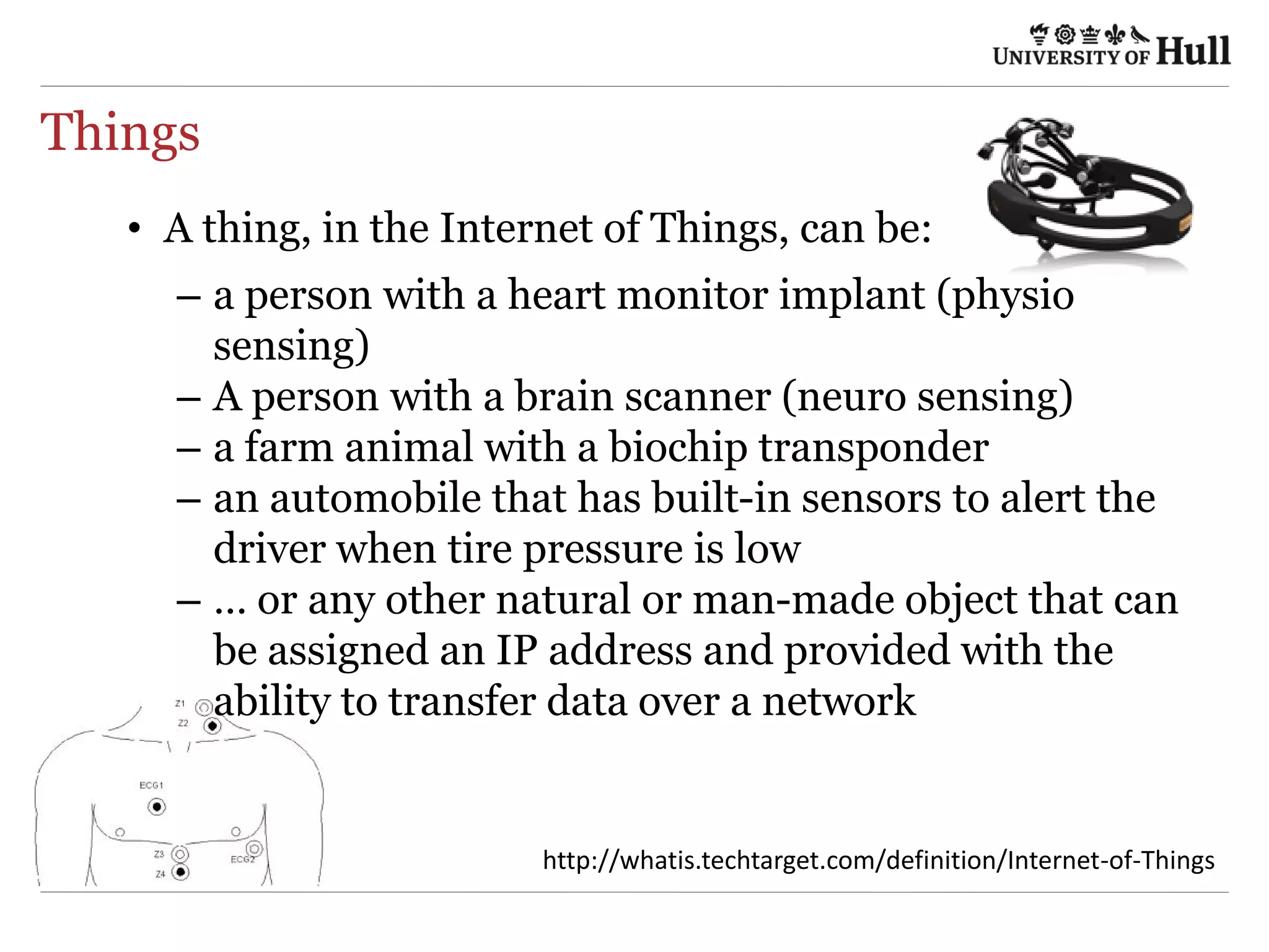 Things
•  A thing, in the Internet of Things, can be:
–  a person with a heart monitor implant (physio
sensing)
–  A person with a brain scanner (neuro sensing)
–  a farm animal with a biochip transponder
–  an automobile that has built-in sensors to alert the
driver when tire pressure is low
–  … or any other natural or man-made object that can
be assigned an IP address and provided with the
ability to transfer data over a network
h9p://wha4s.techtarget.com/deﬁni4on/Internet-­‐of-­‐Things	
  
 