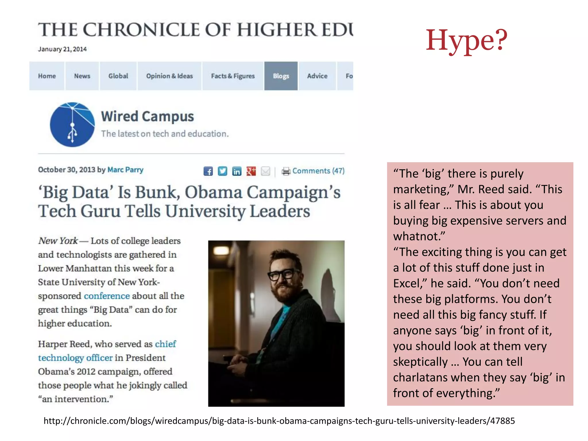 “The	
  ‘big’	
  there	
  is	
  purely	
  
marke4ng,”	
  Mr.	
  Reed	
  said.	
  “This	
  
is	
  all	
  fear	
  …	
  This	
  is	
  about	
  you	
  
buying	
  big	
  expensive	
  servers	
  and	
  
whatnot.”	
  
“The	
  exci4ng	
  thing	
  is	
  you	
  can	
  get	
  
a	
  lot	
  of	
  this	
  stuﬀ	
  done	
  just	
  in	
  
Excel,”	
  he	
  said.	
  “You	
  don’t	
  need	
  
these	
  big	
  pla`orms.	
  You	
  don’t	
  
need	
  all	
  this	
  big	
  fancy	
  stuﬀ.	
  If	
  
anyone	
  says	
  ‘big’	
  in	
  front	
  of	
  it,	
  
you	
  should	
  look	
  at	
  them	
  very	
  
skep4cally	
  …	
  You	
  can	
  tell	
  
charlatans	
  when	
  they	
  say	
  ‘big’	
  in	
  
front	
  of	
  everything.”	
  
h9p://chronicle.com/blogs/wiredcampus/big-­‐data-­‐is-­‐bunk-­‐obama-­‐campaigns-­‐tech-­‐guru-­‐tells-­‐university-­‐leaders/47885	
  
Hype?
 