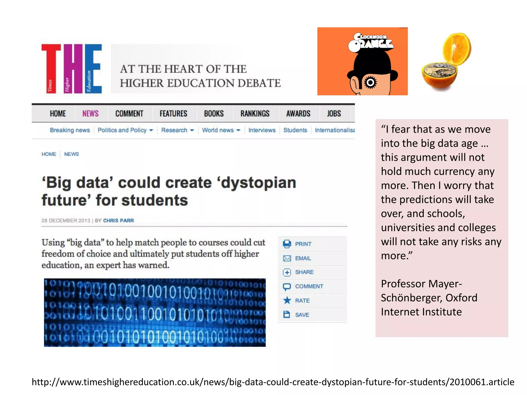 h9p://www.4meshighereduca4on.co.uk/news/big-­‐data-­‐could-­‐create-­‐dystopian-­‐future-­‐for-­‐students/2010061.ar4cle	
  
“I	
  fear	
  that	
  as	
  we	
  move	
  
into	
  the	
  big	
  data	
  age	
  …	
  
this	
  argument	
  will	
  not	
  
hold	
  much	
  currency	
  any	
  
more.	
  Then	
  I	
  worry	
  that	
  
the	
  predic4ons	
  will	
  take	
  
over,	
  and	
  schools,	
  
universi4es	
  and	
  colleges	
  
will	
  not	
  take	
  any	
  risks	
  any	
  
more.”	
  
	
  
Professor	
  Mayer-­‐
Schönberger,	
  Oxford	
  
Internet	
  Ins4tute	
  
	
  
 