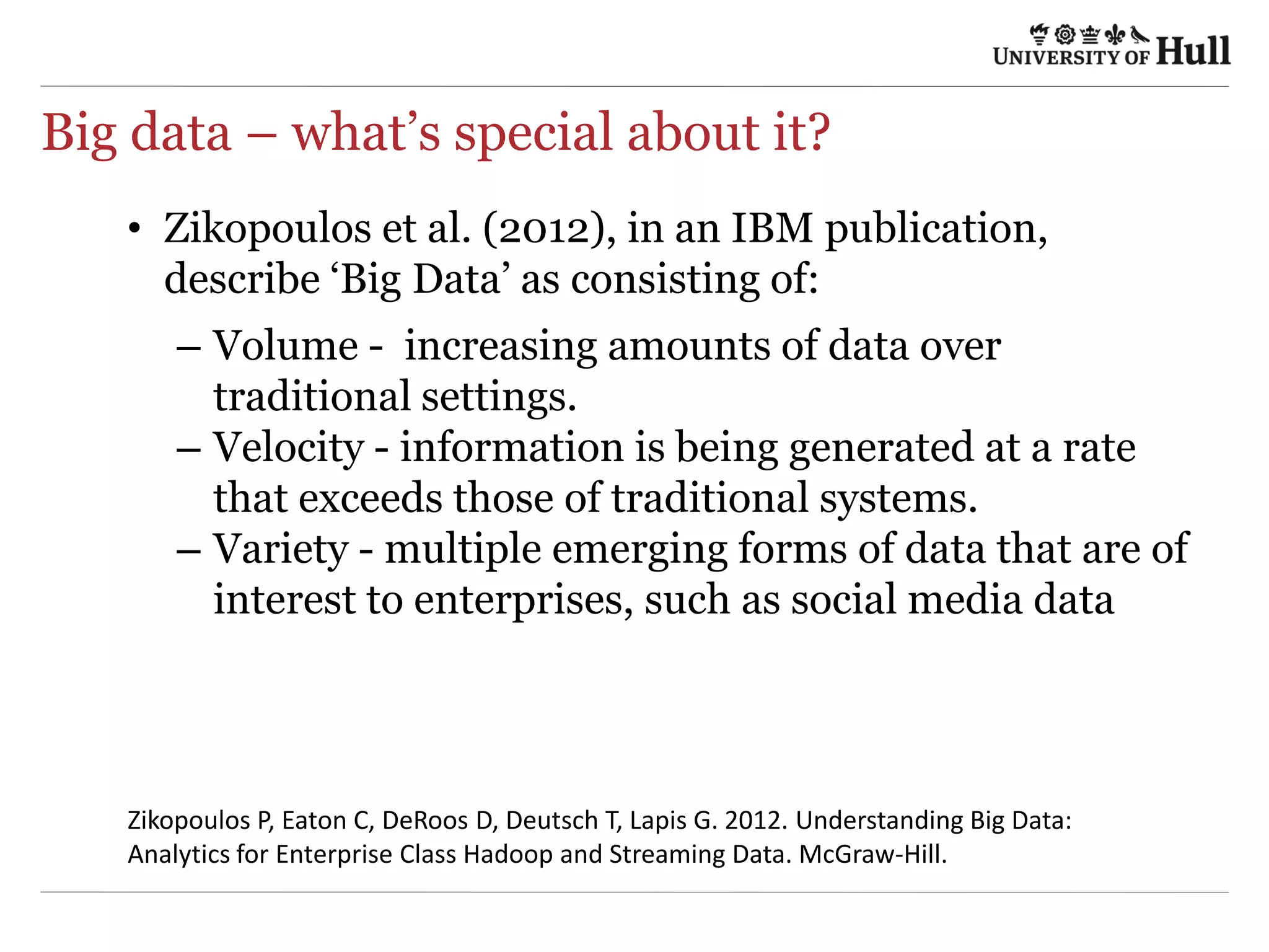 Big data – what’s special about it?
•  Zikopoulos et al. (2012), in an IBM publication,
describe ‘Big Data’ as consisting of:
–  Volume - increasing amounts of data over
traditional settings.
–  Velocity - information is being generated at a rate
that exceeds those of traditional systems.
–  Variety - multiple emerging forms of data that are
of interest to enterprises, such as social media data
Zikopoulos	
  P,	
  Eaton	
  C,	
  DeRoos	
  D,	
  Deutsch	
  T,	
  Lapis	
  G.	
  2012.	
  Understanding	
  Big	
  Data:	
  
Analy4cs	
  for	
  Enterprise	
  Class	
  Hadoop	
  and	
  Streaming	
  Data.	
  McGraw-­‐Hill.	
  
 