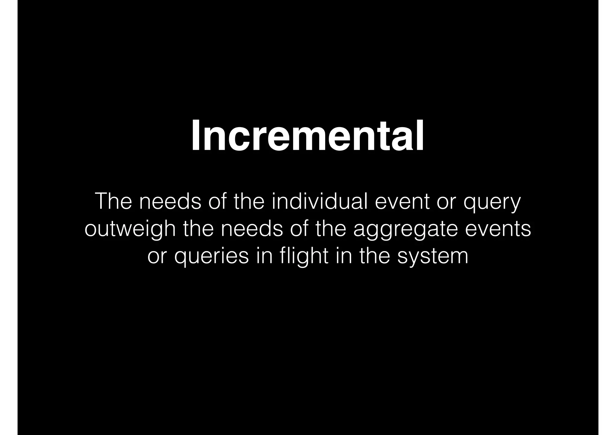 Incremental!
!

The needs of the individual event or query
outweigh the needs of the aggregate events
or queries in ﬂight in the system
!
!
!

 