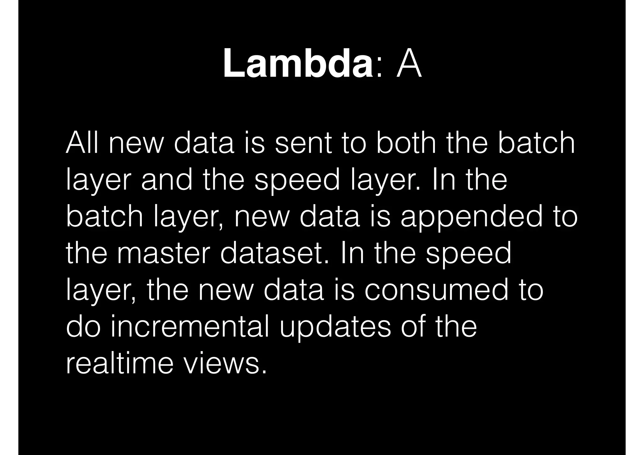 Lambda: A
All new data is sent to both the batch
layer and the speed layer. In the
batch layer, new data is appended to
the master dataset. In the speed
layer, the new data is consumed to
do incremental updates of the
realtime views.

 
