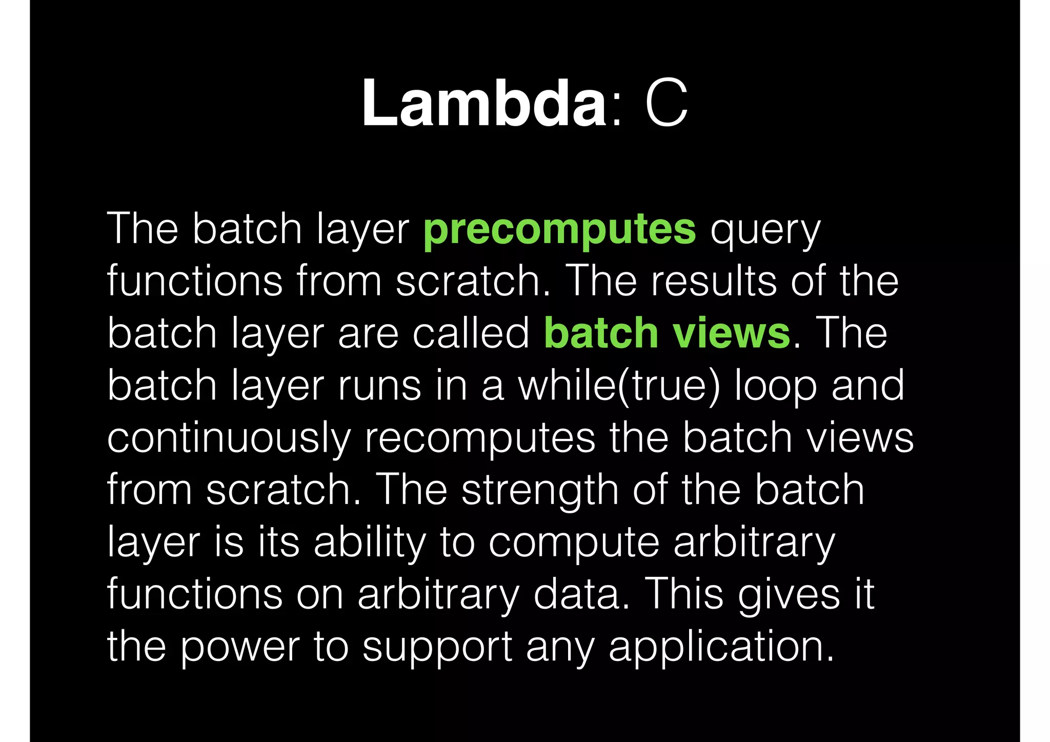 Lambda: C
The batch layer precomputes query
functions from scratch. The results of the
batch layer are called batch views. The
batch layer runs in a while(true) loop and
continuously recomputes the batch views
from scratch. The strength of the batch
layer is its ability to compute arbitrary
functions on arbitrary data. This gives it
the power to support any application.

 
