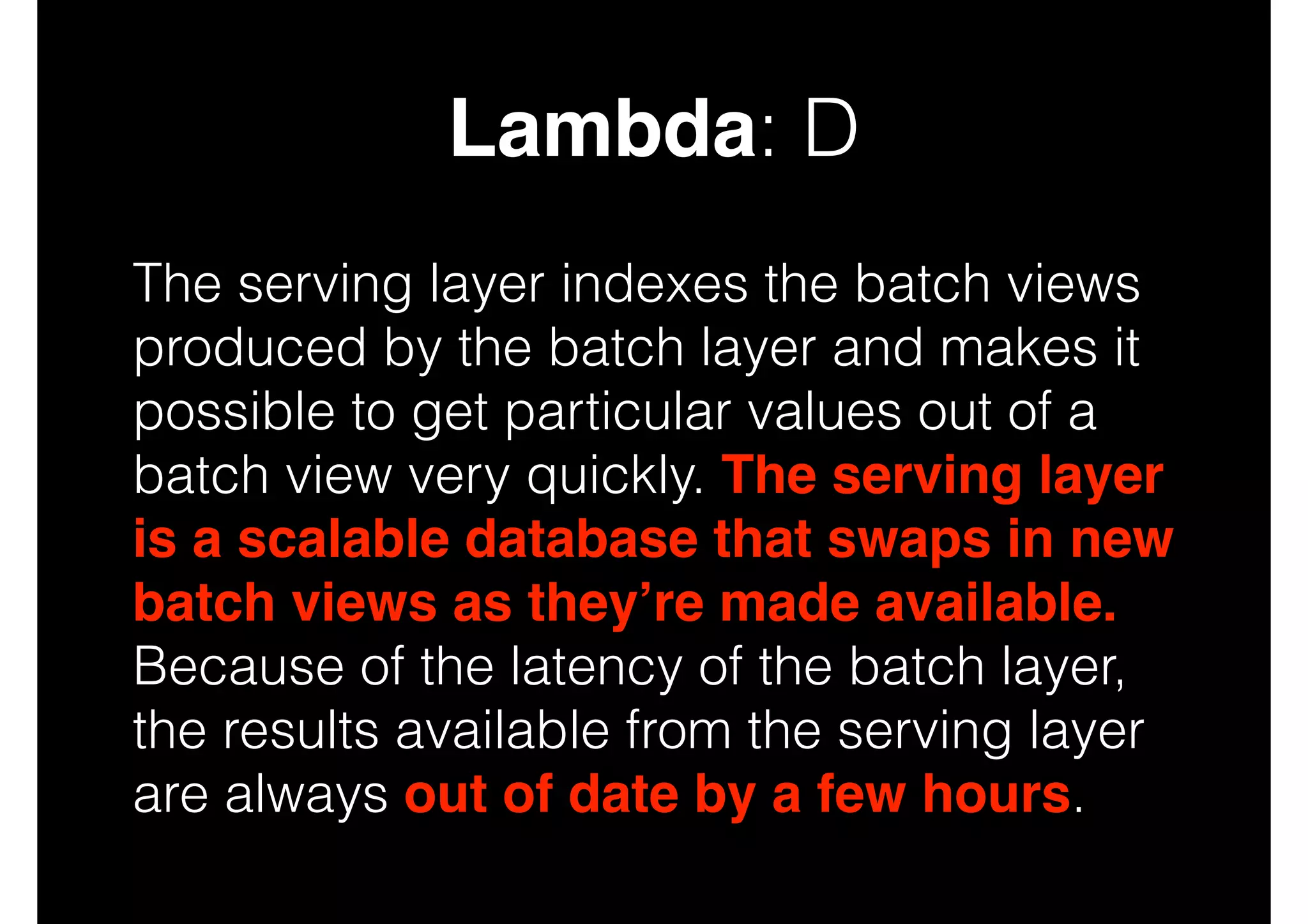 Lambda: D
The serving layer indexes the batch views
produced by the batch layer and makes it
possible to get particular values out of a
batch view very quickly. The serving layer
is a scalable database that swaps in new
batch views as they’re made available.
Because of the latency of the batch layer,
the results available from the serving layer
are always out of date by a few hours.

 