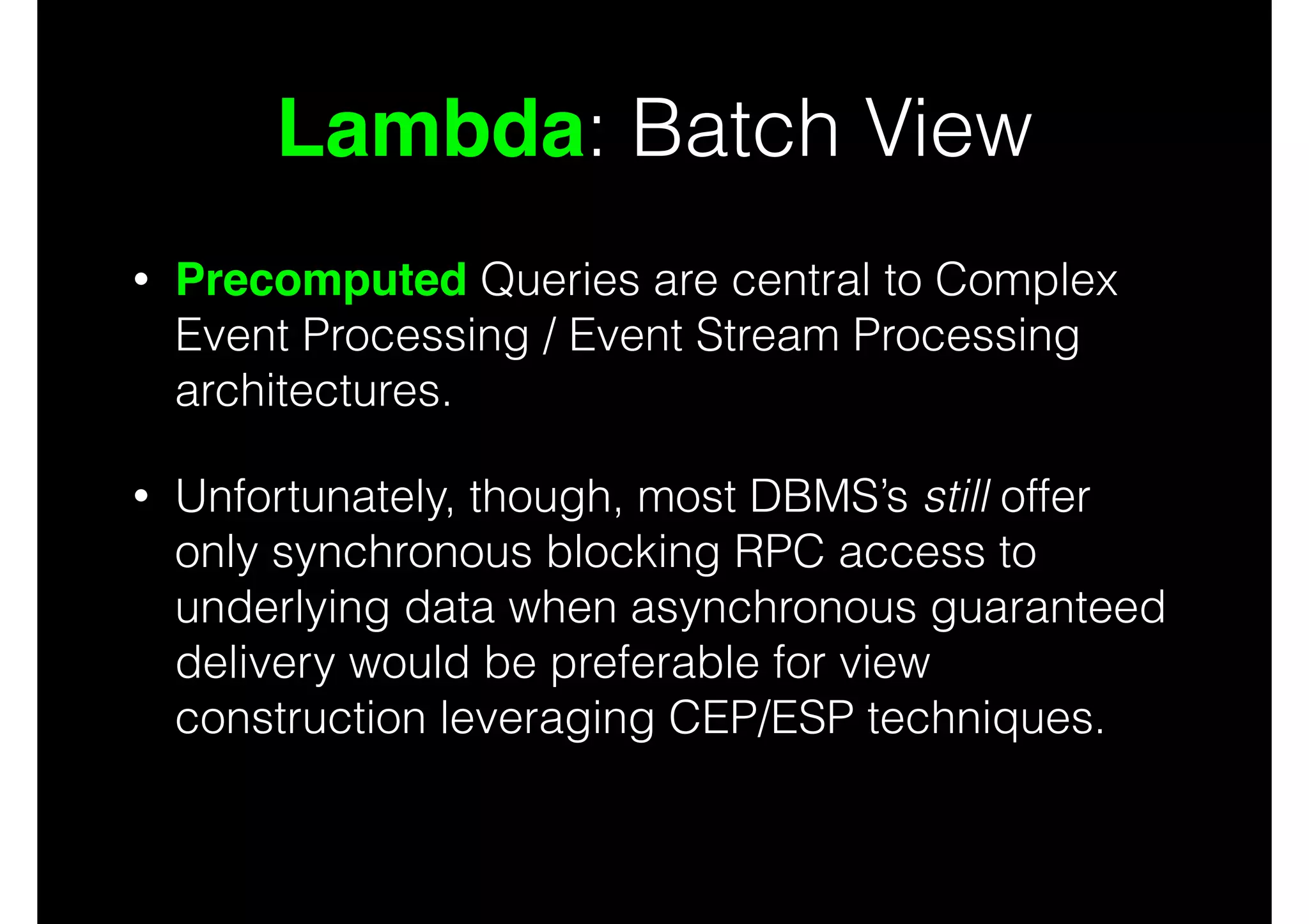 Lambda: Batch View
•

Precomputed Queries are central to Complex
Event Processing / Event Stream Processing
architectures.

•

Unfortunately, though, most DBMS’s still offer
only synchronous blocking RPC access to
underlying data when asynchronous guaranteed
delivery would be preferable for view
construction leveraging CEP/ESP techniques.

 