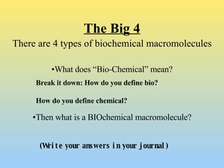 The Big 4 There are 4 types of biochemical macromolecules • What does “Bio-Chemical” mean? Break it down: How do you define bio? How do you define chemical? (Write your answers in your journal) • Then what is a BIOchemical macromolecule? 
