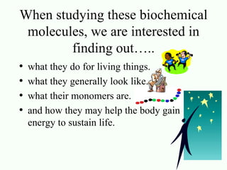When studying these biochemical molecules, we are interested in finding out….. what they do for living things. what they generally look like. what their monomers are. and how they may help the body gain energy to sustain life.  