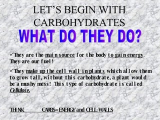 LET’S BEGIN WITH CARBOHYDRATES They are the  main source  for the body  to gain energy .  They are our fuel! They  make up the cell wall in plants  which allow them to grow tall, without this carbohydrate, a plant would be a mushy mess!  This type of carbohydrate is called  Cellulose . THINK:  CARBS= ENERGY and CELL WALLS WHAT DO THEY DO? 