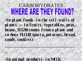 CARBOHYDRATES WHERE ARE THEY FOUND? In plant foods- in the cell walls of plants --- in fruits, vegetables, peas, beans, SUGAR comes from a plant and so does FLOUR! (pasta, potatoes, bread, candy, cookies) --------------------------------------------------- In animal products- in MILK 