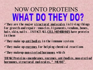 NOW ONTO PROTEINS They are the major  structural molecules  in living things for growth and repair : muscles, ligaments, tendons, bones, hair, skin, nails…IN FACT ALL  CELL MEMBRANES  have protein in them They make up  antibodies  in the immune system They make up  enzymes  for helping chemical reactions They makeup  non-steriod hormones  which THINK: Proteins= membranes, enzymes, antibodies, non-steriod hormones, structural molecules, “MEANS” WHAT DO THEY DO? 