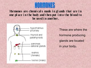 Hormones are chemicals made in glands that are in one place in the body and then put into the blood to be used in another. These are where the hormone producing  glands are located in your body . HORMONES 