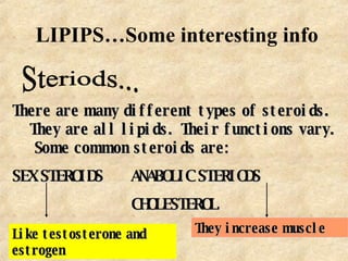 LIPIPS…Some interesting info Steriods... There are many different types of steroids.  They are all lipids.  Their functions vary.  Some common steroids are: SEX STEROIDS   ANABOLIC STERIODS CHOLESTEROL Like testosterone and estrogen They increase muscle 