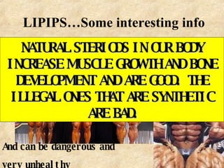 LIPIPS…Some interesting info Steriods... Some anabolic steroids are illegal And can be dangerous and  very unhealthy NATURAL STERIODS IN OUR BODY INCREASE MUSCLE GROWTH AND BONE DEVELOPMENT AND ARE GOOD.  THE ILLEGAL ONES THAT ARE SYNTHETIC ARE BAD. 