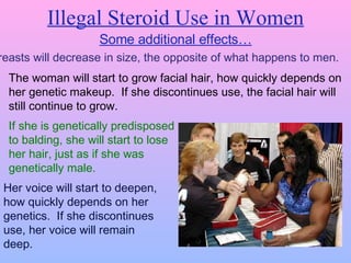 Illegal Steroid Use in Women Some additional effects… Breasts will decrease in size, the opposite of what happens to men. The woman will start to grow facial hair, how quickly depends on her genetic makeup.  If she discontinues use, the facial hair will still continue to grow. If she is genetically predisposed  to balding, she will start to lose  her hair, just as if she was  genetically male. Her voice will start to deepen, how quickly depends on her genetics.  If she discontinues use, her voice will remain deep. 