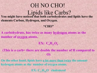 OH NO CHO!   Lipids like Carbs? You might have noticed that both carbohydrates and lipids have the elements Carbon, Hydrogen, and Oxygen.  “ CHO” A carbohydrate, has twice as many  hydrogen  atoms as the number of  oxygen  atoms. EX:  C 6 H 12 O 6  (This is a carb= there are double the number of H compared to O) On the other hand, lipids have  a lot more than twice  the amount hydrogen atoms as the  number of oxygen atoms. EX: C 27 H 46 O  cholesterol 