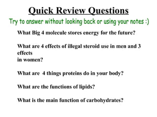 Quick Review Questions What Big 4 molecule stores energy for the future? What are 4 effects of illegal steroid use in men and 3 effects  in women? What are  4 things proteins do in your body? What are the functions of lipids? What is the main function of carbohydrates? Try to answer without looking back or using your notes :) 