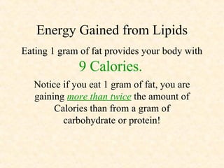 Energy Gained from Lipids Eating 1 gram of fat provides your body with  9 Calories.   Notice if you eat 1 gram of fat, you are gaining  more than twice  the amount of Calories than from a gram of carbohydrate or protein! 