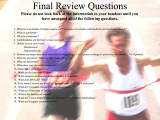 Final Review Questions Please do not look back at the information in your handout until you  have answered all of the following questions. 1.  What are 2 examples of simple sugars and 2 examples of complex carbohydrates not mentioned already? 2.  What is a polymer? 3.  What is a monomer? 4.  Carbohydrates are the body’s main source of ________________. 5.  Define in your own words: Biochemical Macromolecule 6.  Proteins are major structural molecules in living things.  List 5 places or things in your body that contain a lot of protein. 7.  What are enzymes?  What are they made of? 8.  What are hormones? 9.  What does your thyroid hormone do? 10. Name three types of proteins. 11.  What are the functions of lipids? 12.  What elements are found in each of the Big 4 molecules? 13.  What does DNA do?  RNA? 14.  How many Calories are found in 1 gram of each of the Big 4 molecules? 15.  What are 5 possible effects of illegal steroid use? 16.  What are 3 functions of lipids? 17.  What is the function of waxes? 18.  What are 2 ways simple sugars are different from complex carbohydrates? 19.  What are 4 organic macromolecules? 